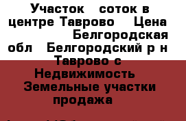 Участок 6 соток в центре Таврово  › Цена ­ 2 000 000 - Белгородская обл., Белгородский р-н, Таврово с. Недвижимость » Земельные участки продажа   